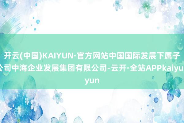 开云(中国)KAIYUN·官方网站中国国际发展下属子公司中海企业发展集团有限公司-云开·全站APPkaiyun