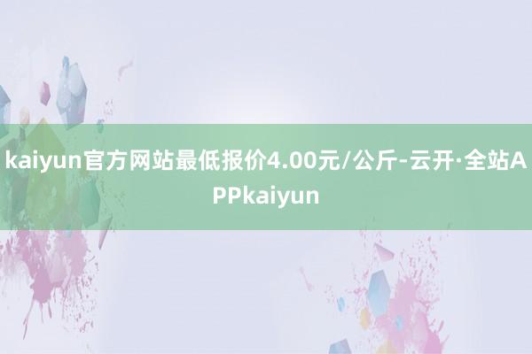 kaiyun官方网站最低报价4.00元/公斤-云开·全站APPkaiyun