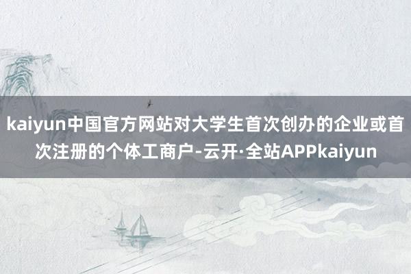 kaiyun中国官方网站对大学生首次创办的企业或首次注册的个体工商户-云开·全站APPkaiyun