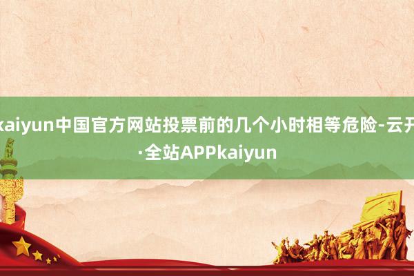 kaiyun中国官方网站投票前的几个小时相等危险-云开·全站APPkaiyun