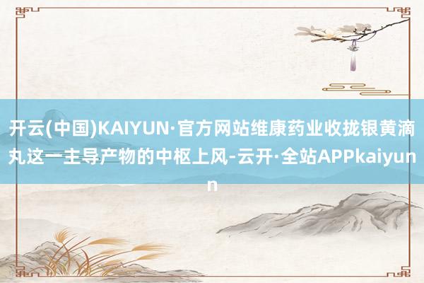 开云(中国)KAIYUN·官方网站维康药业收拢银黄滴丸这一主导产物的中枢上风-云开·全站APPkaiyun