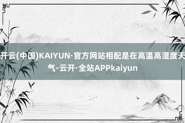 开云(中国)KAIYUN·官方网站相配是在高温高湿度天气-云开·全站APPkaiyun