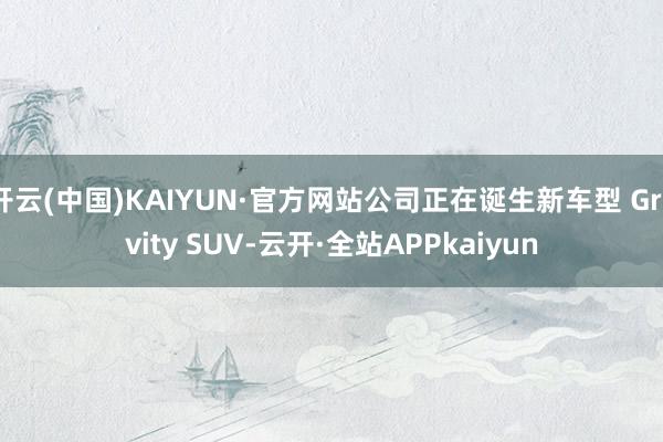 开云(中国)KAIYUN·官方网站公司正在诞生新车型 Gravity SUV-云开·全站APPkaiyun