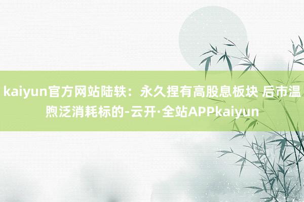 kaiyun官方网站陆轶：永久捏有高股息板块 后市温煦泛消耗标的-云开·全站APPkaiyun