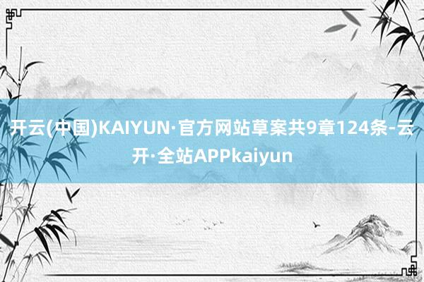 开云(中国)KAIYUN·官方网站　　草案共9章124条-云开·全站APPkaiyun