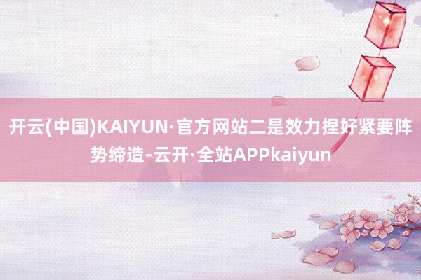 开云(中国)KAIYUN·官方网站　　二是效力捏好紧要阵势缔造-云开·全站APPkaiyun