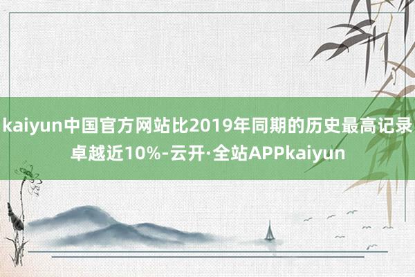 kaiyun中国官方网站比2019年同期的历史最高记录卓越近10%-云开·全站APPkaiyun