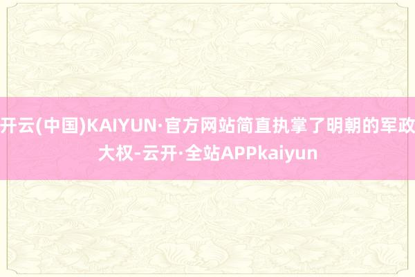 开云(中国)KAIYUN·官方网站简直执掌了明朝的军政大权-云开·全站APPkaiyun