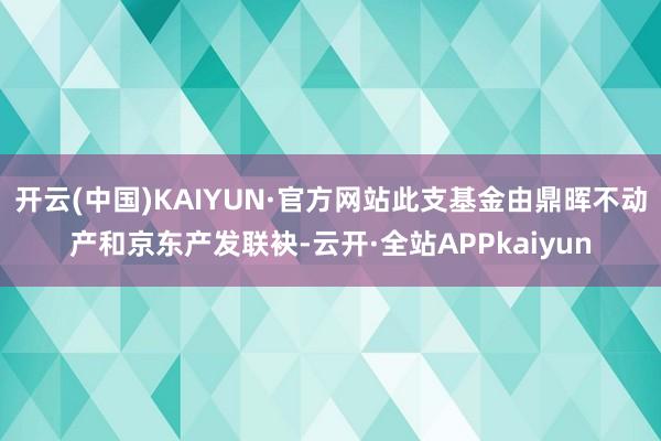 开云(中国)KAIYUN·官方网站此支基金由鼎晖不动产和京东产发联袂-云开·全站APPkaiyun