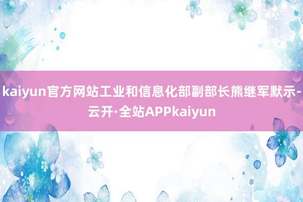 kaiyun官方网站工业和信息化部副部长熊继军默示-云开·全站APPkaiyun