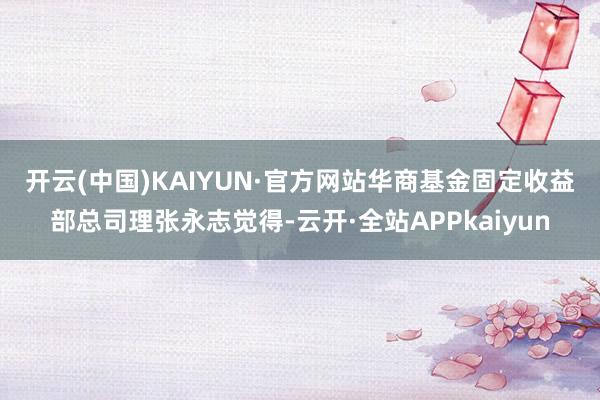 开云(中国)KAIYUN·官方网站　　华商基金固定收益部总司理张永志觉得-云开·全站APPkaiyun