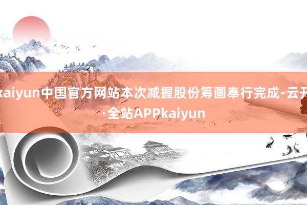 kaiyun中国官方网站本次减握股份筹画奉行完成-云开·全站APPkaiyun