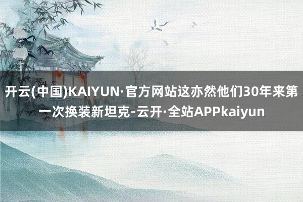 开云(中国)KAIYUN·官方网站这亦然他们30年来第一次换装新坦克-云开·全站APPkaiyun