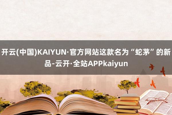 开云(中国)KAIYUN·官方网站这款名为“蛇茅”的新品-云开·全站APPkaiyun