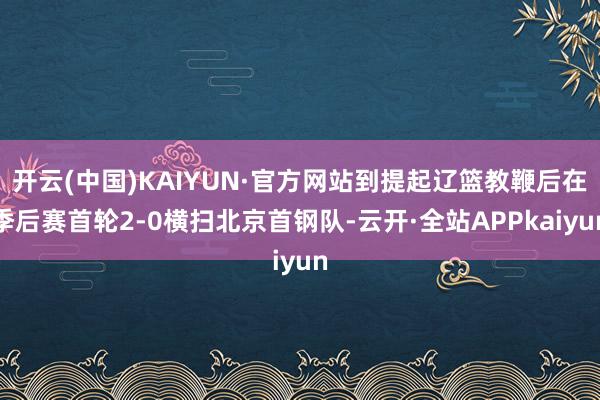 开云(中国)KAIYUN·官方网站到提起辽篮教鞭后在季后赛首轮2-0横扫北京首钢队-云开·全站APPkaiyun