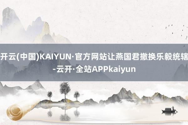 开云(中国)KAIYUN·官方网站让燕国君撤换乐毅统辖-云开·全站APPkaiyun