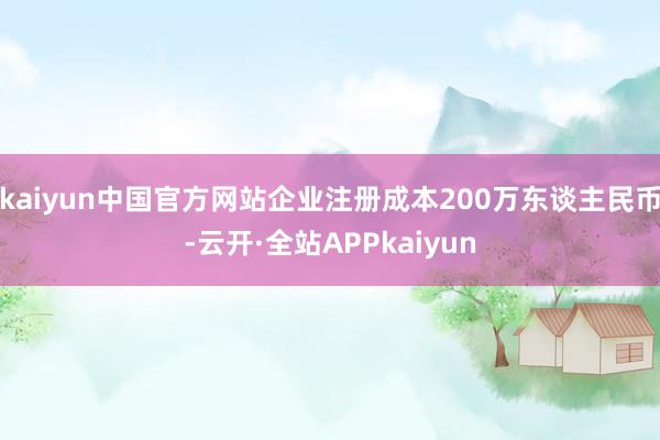 kaiyun中国官方网站企业注册成本200万东谈主民币-云开·全站APPkaiyun