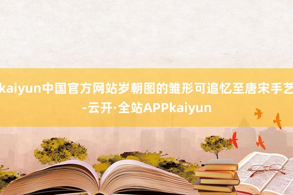 kaiyun中国官方网站岁朝图的雏形可追忆至唐宋手艺-云开·全站APPkaiyun