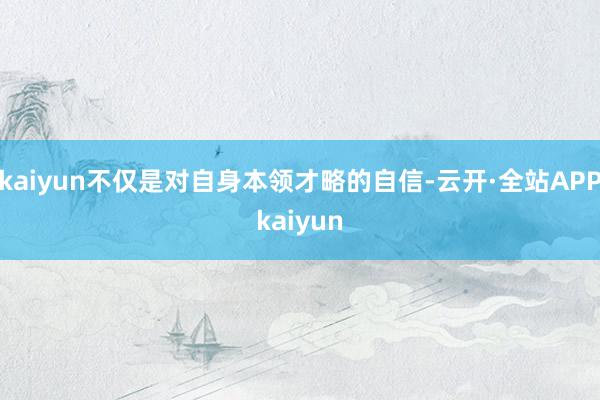 kaiyun不仅是对自身本领才略的自信-云开·全站APPkaiyun