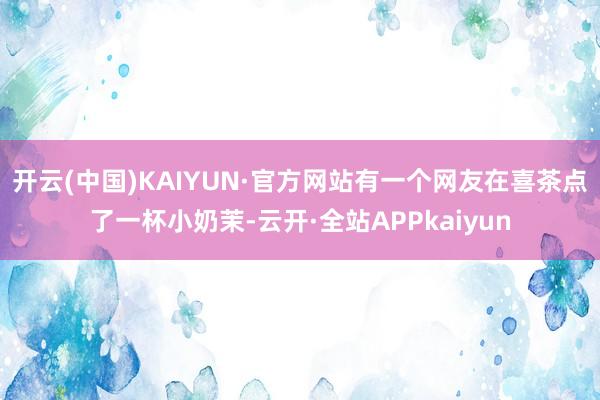 开云(中国)KAIYUN·官方网站有一个网友在喜茶点了一杯小奶茉-云开·全站APPkaiyun