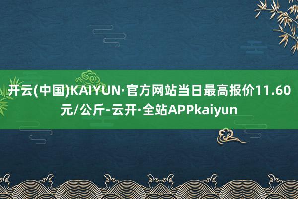 开云(中国)KAIYUN·官方网站当日最高报价11.60元/公斤-云开·全站APPkaiyun