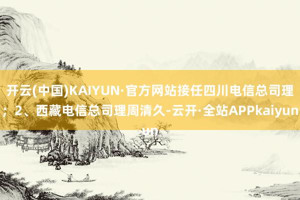 开云(中国)KAIYUN·官方网站接任四川电信总司理；2、西藏电信总司理周清久-云开·全站APPkaiyun