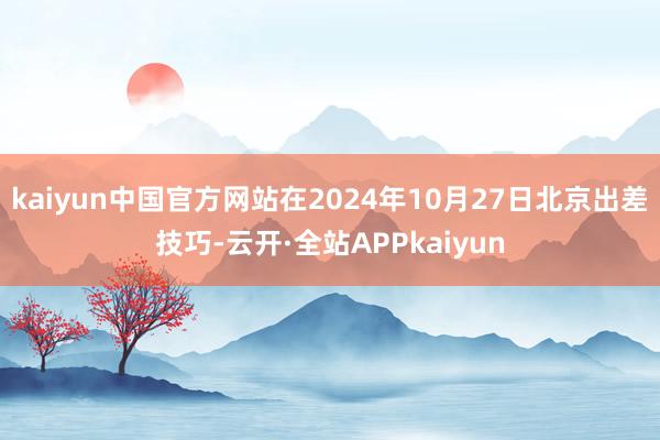 kaiyun中国官方网站在2024年10月27日北京出差技巧-云开·全站APPkaiyun