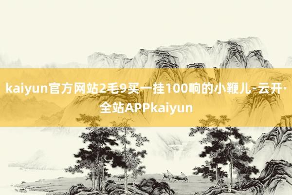 kaiyun官方网站2毛9买一挂100响的小鞭儿-云开·全站APPkaiyun