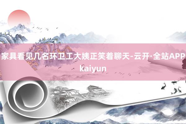 家具看见几名环卫工大姨正笑着聊天-云开·全站APPkaiyun