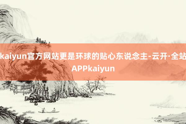 kaiyun官方网站更是环球的贴心东说念主-云开·全站APPkaiyun