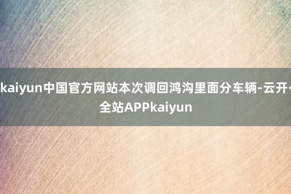 kaiyun中国官方网站本次调回鸿沟里面分车辆-云开·全站APPkaiyun