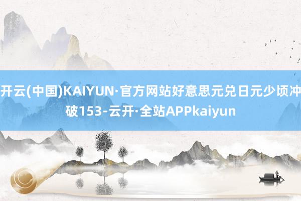 开云(中国)KAIYUN·官方网站好意思元兑日元少顷冲破153-云开·全站APPkaiyun